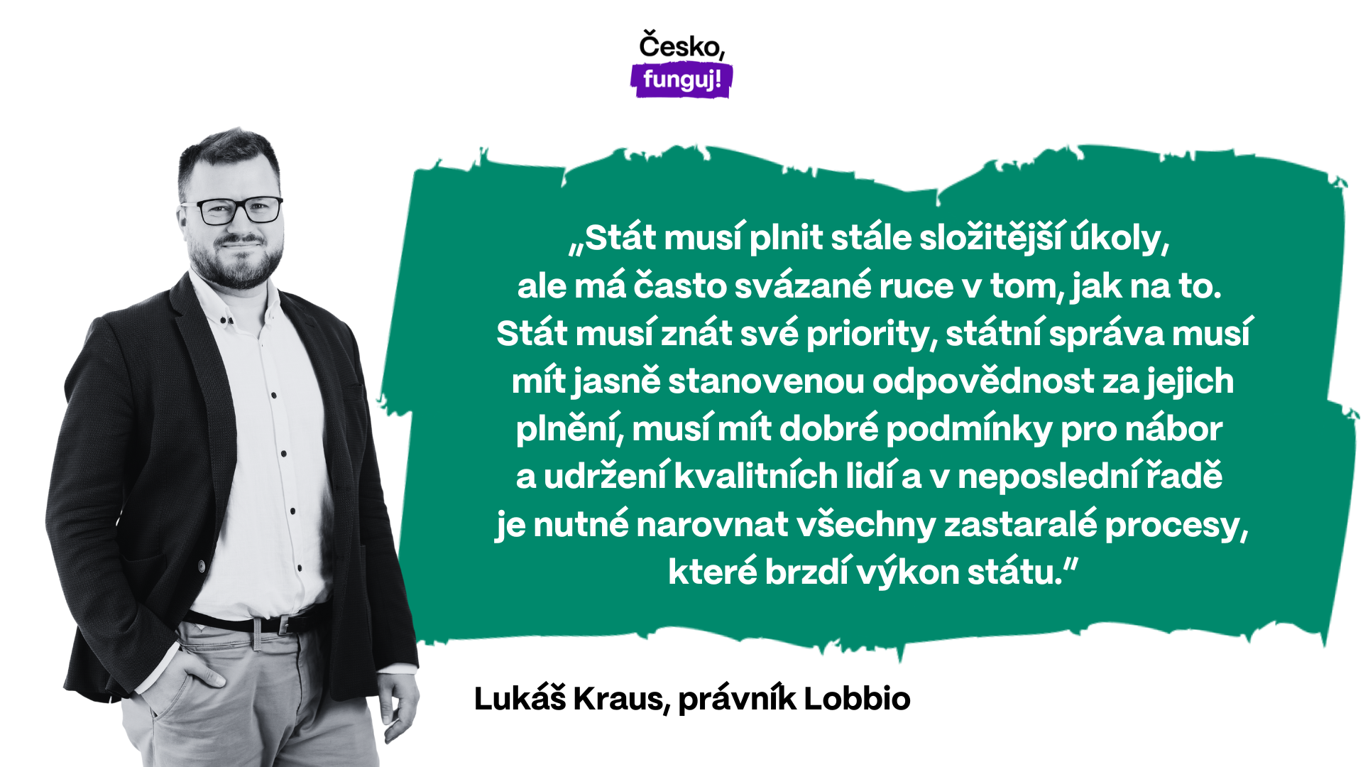 „Stát musí plnit stále složitější úkoly, ale má často svázané ruce v tom, jak na to. Stát musí znát své priority, státní správa musí mít jasně stanovenou odpovědnost za jejich plnění, musí mít dobré podmínky pro nábor a udržení kvalitních lidí a v neposlední řadě je nutné narovnat všechny zastaralé procesy, které brzdí výkon státu,” přibližuje Lukáš Kraus, právník a vedoucí analytického týmu spolku Lobbio.